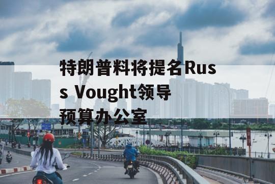 特朗普料将提名Russ Vought领导预算办公室