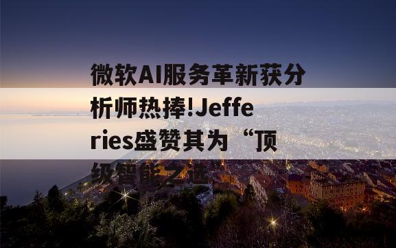 微软AI服务革新获分析师热捧!Jefferies盛赞其为“顶级智能之选”